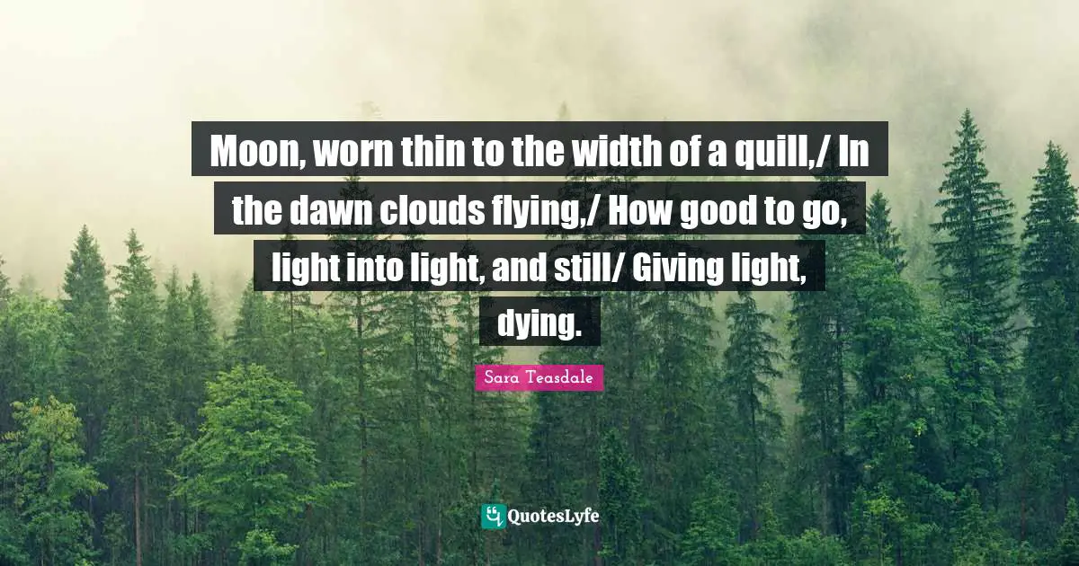 Sara Teasdale Quotes: "Moon, worn thin to the width of a quill,/ In the dawn clouds flying,/ How good to go, light into light, and still/ Giving light, dying."