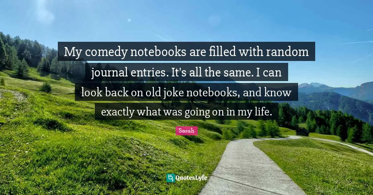 My comedy notebooks are filled with random journal entries. It's all the same. I can look back on old joke notebooks, and know exactly what was going on in my life.
