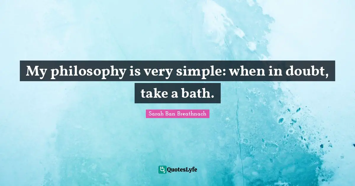 My philosophy is very simple: when in doubt, take a bath.