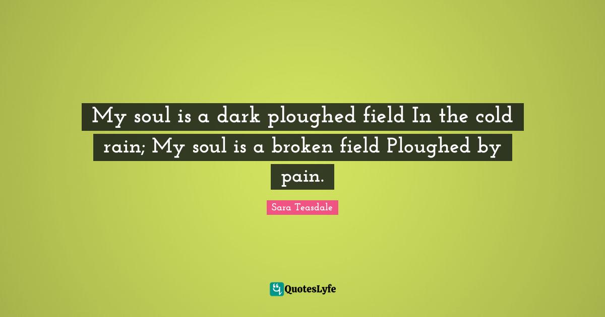 Sara Teasdale Quotes: "My soul is a dark ploughed field In the cold rain; My soul is a broken field Ploughed by pain."