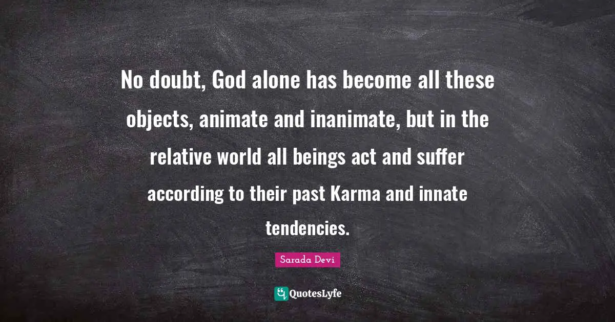 No doubt, God alone has become all these objects, animate and inanimate, but in the relative world all beings act and suffer according to their past Karma and innate tendencies.