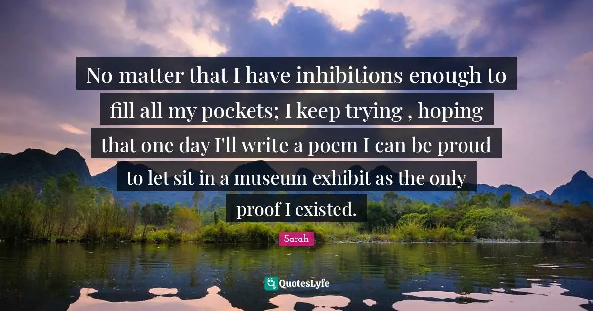 No matter that I have inhibitions enough to fill all my pockets; I keep trying , hoping that one day I'll write a poem I can be proud to let sit in a museum exhibit as the only proof I existed.