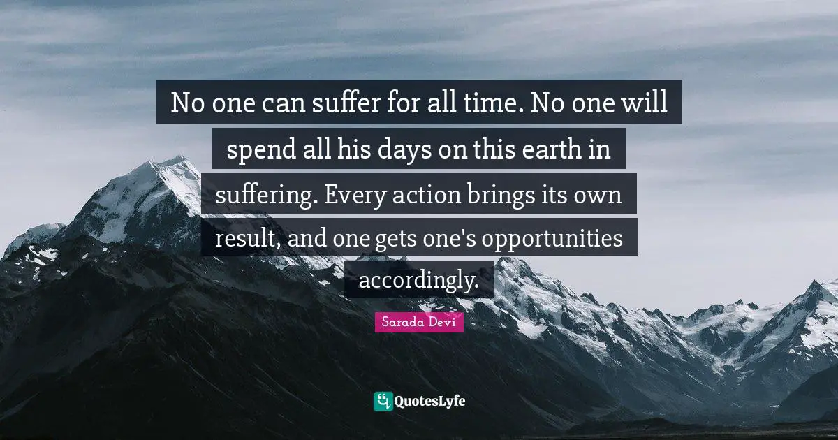 No one can suffer for all time. No one will spend all his days on this earth in suffering. Every action brings its own result, and one gets one's opportunities accordingly.