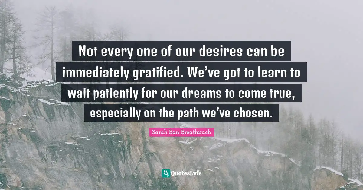Not every one of our desires can be immediately gratified. We’ve got to learn to wait patiently for our dreams to come true, especially on the path we’ve chosen.