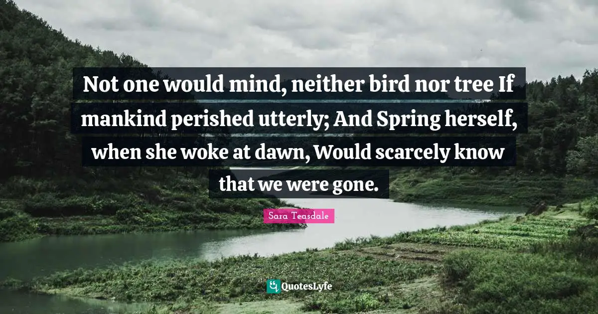 Sara Teasdale Quotes: "Not one would mind, neither bird nor tree If mankind perished utterly; And Spring herself, when she woke at dawn, Would scarcely know that we were gone."