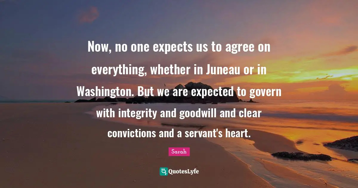 Now, no one expects us to agree on everything, whether in Juneau or in Washington. But we are expected to govern with integrity and goodwill and clear convictions and a servant's heart.