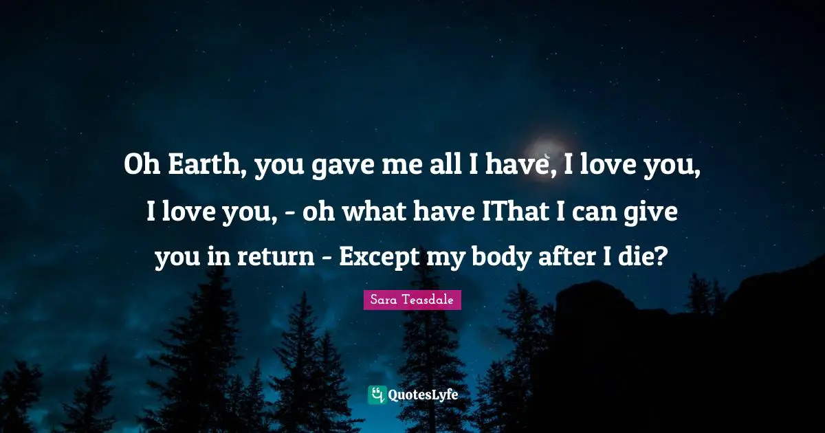 Sara Teasdale Quotes: "Oh Earth, you gave me all I have, I love you, I love you, - oh what have IThat I can give you in return - Except my body after I die?"