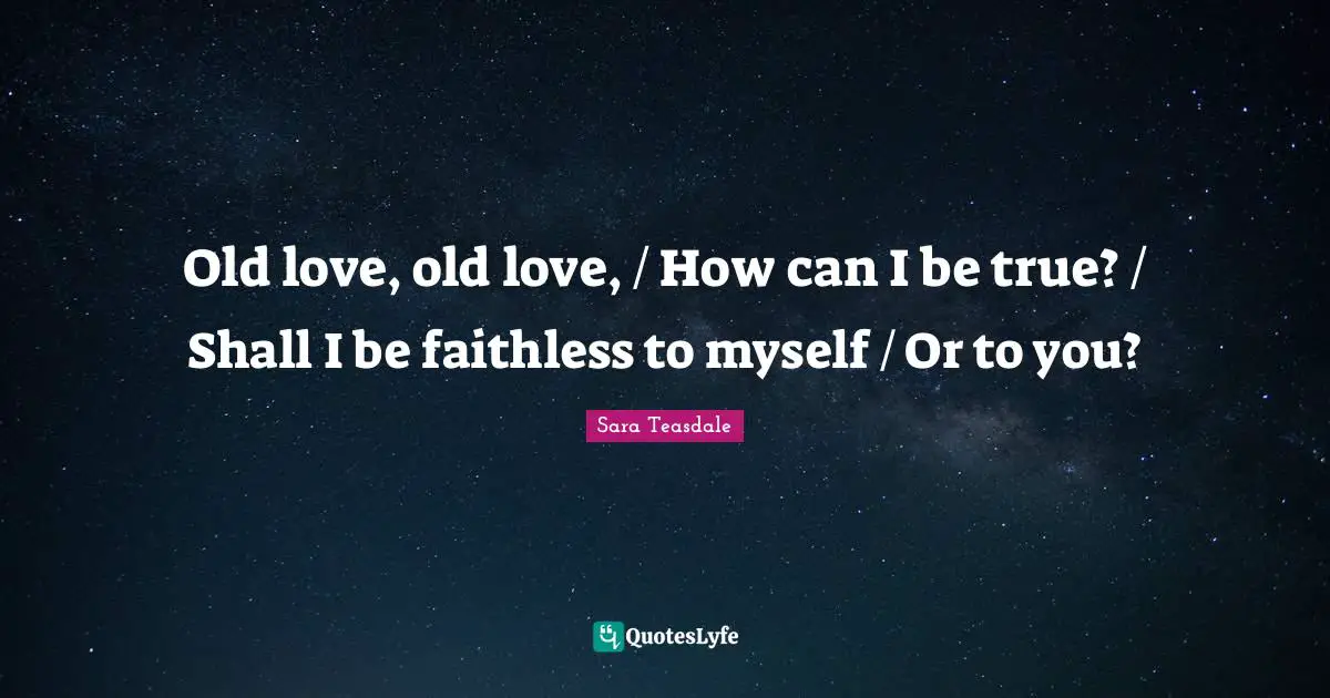 Sara Teasdale Quotes: "Old love, old love, / How can I be true? / Shall I be faithless to myself / Or to you?"