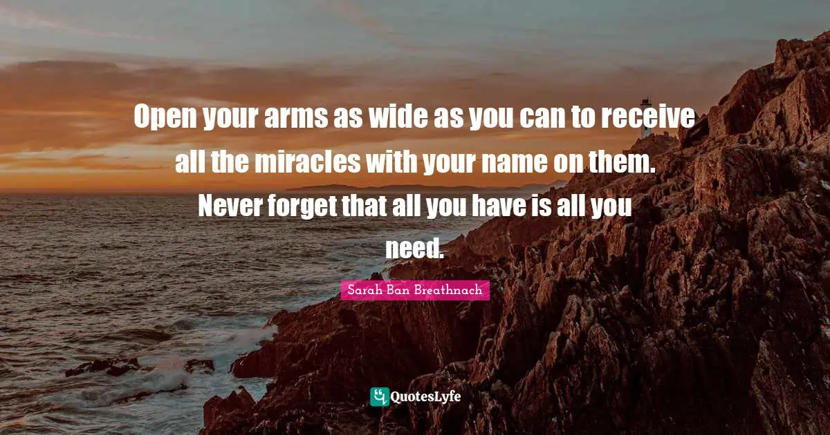 Open your arms as wide as you can to receive all the miracles with your name on them. Never forget that all you have is all you need.
