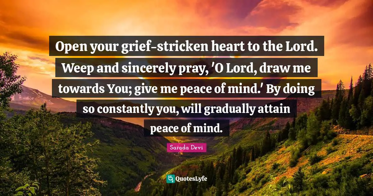Give Me Quotes: "Open your grief-stricken heart to the Lord. Weep and sincerely pray, 'O Lord, draw me towards You; give me peace of mind.' By doing so constantly you, will gradually attain peace of mind."