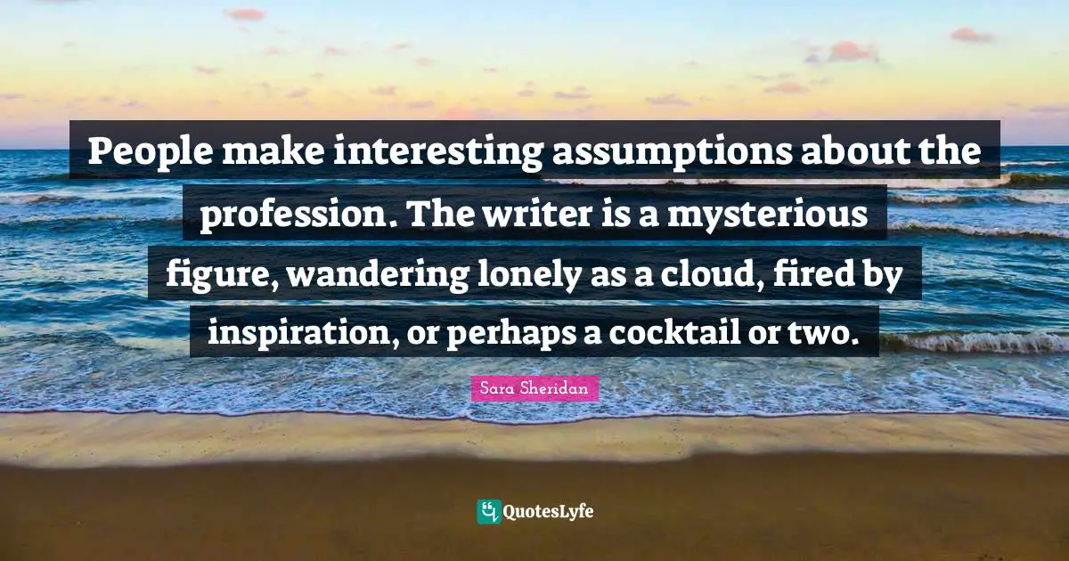 Sara Sheridan Quotes: "People make interesting assumptions about the profession. The writer is a mysterious figure, wandering lonely as a cloud, fired by inspiration, or perhaps a cocktail or two."