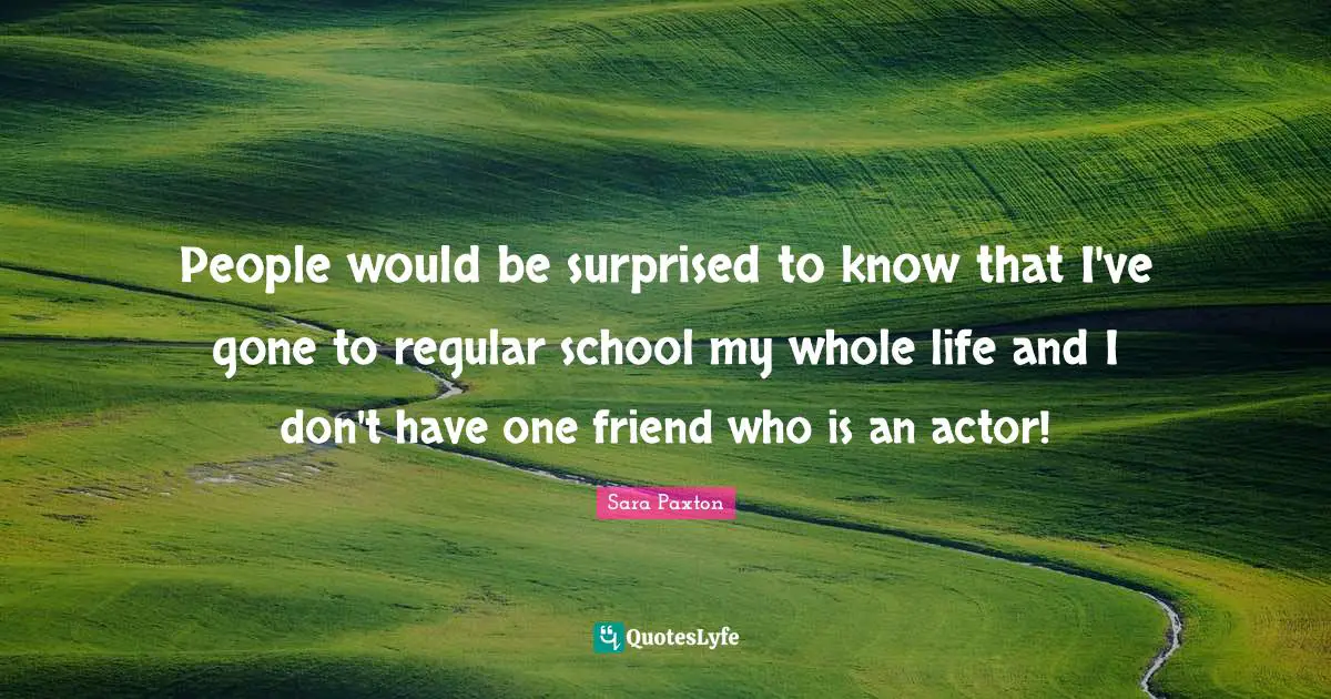 People would be surprised to know that I've gone to regular school my whole life and I don't have one friend who is an actor!