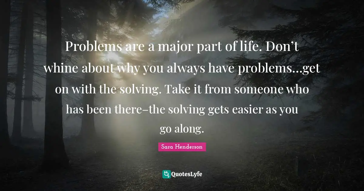 Sara Henderson Quotes: "Problems are a major part of life. Don’t whine about why you always have problems…get on with the solving. Take it from someone who has been there–the solving gets easier as you go along."