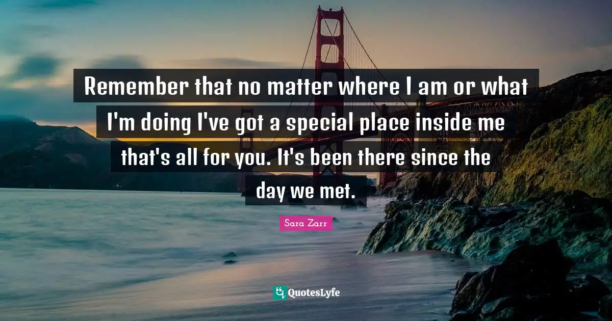 Sara Zarr Quotes: "Remember that no matter where I am or what I'm doing I've got a special place inside me that's all for you. It's been there since the day we met."