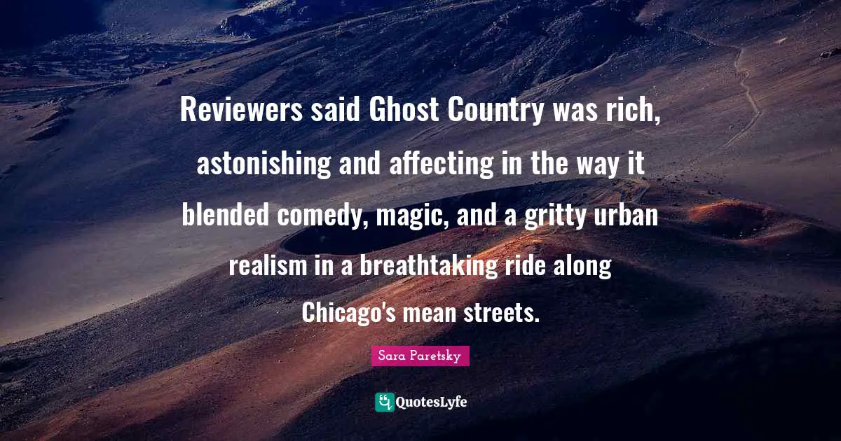 Sara Paretsky Quotes: Reviewers said Ghost Country was rich, astonishing and affecting in the way it blended comedy, magic, and a gritty urban realism in a breathtaking ride along Chicago's mean streets.