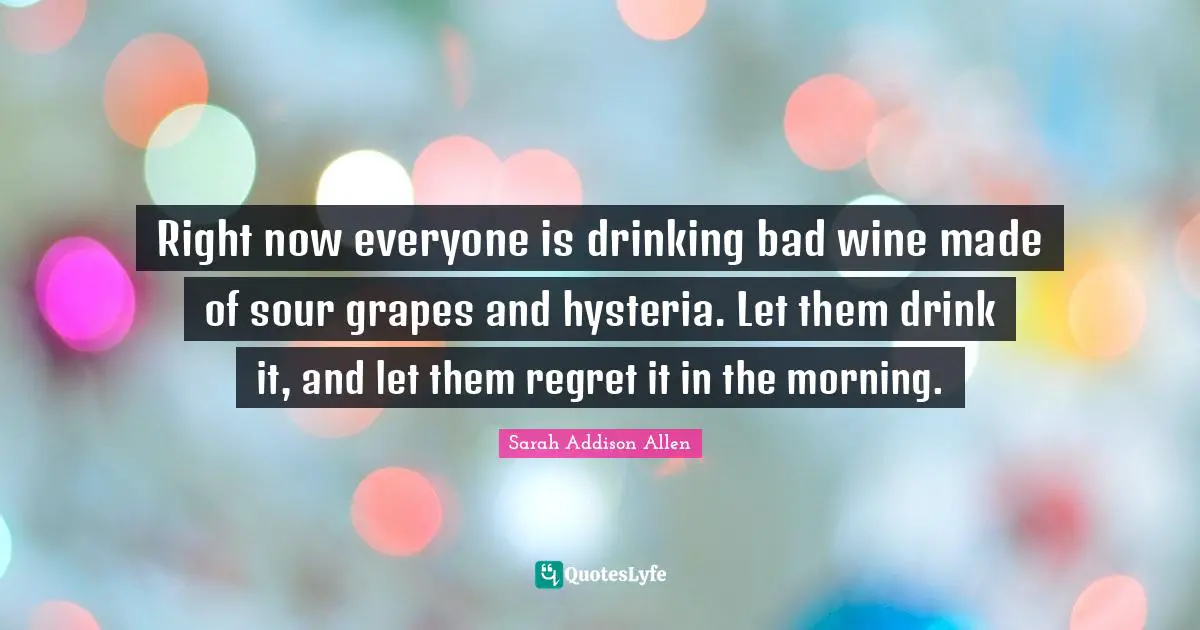 Right now everyone is drinking bad wine made of sour grapes and hysteria. Let them drink it, and let them regret it in the morning.