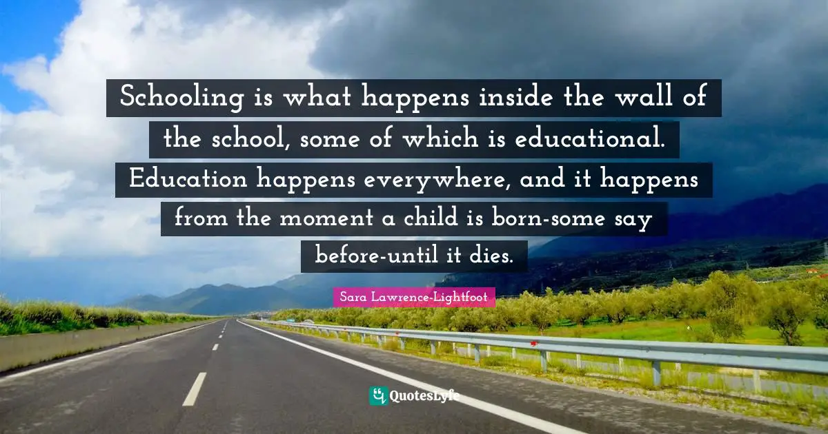 Schooling Quotes: "Schooling is what happens inside the wall of the school, some of which is educational. Education happens everywhere, and it happens from the moment a child is born-some say before-until it dies."