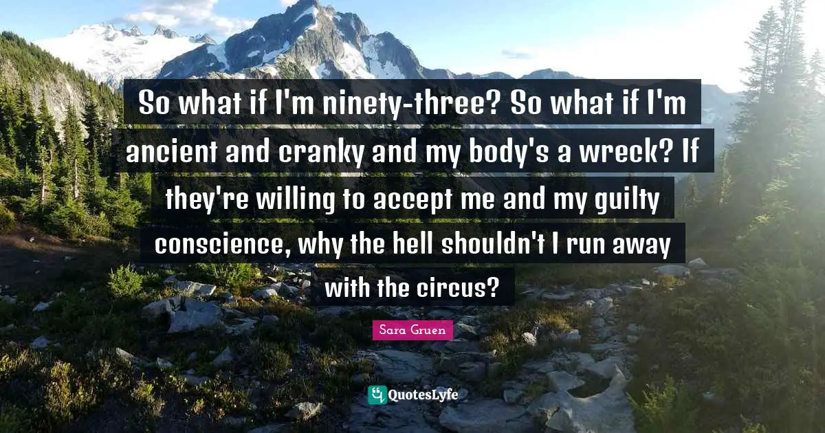 So what if I'm ninety-three? So what if I'm ancient and cranky and my body's a wreck? If they're willing to accept me and my guilty conscience, why the hell shouldn't I run away with the circus?