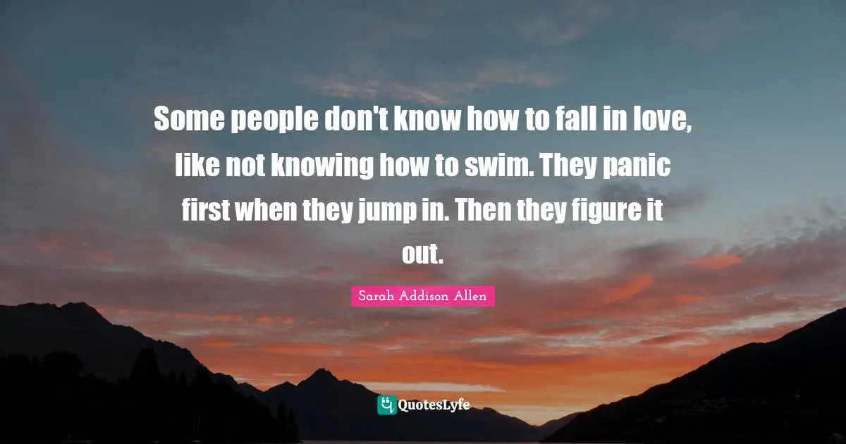 Some people don't know how to fall in love, like not knowing how to swim. They panic first when they jump in. Then they figure it out.