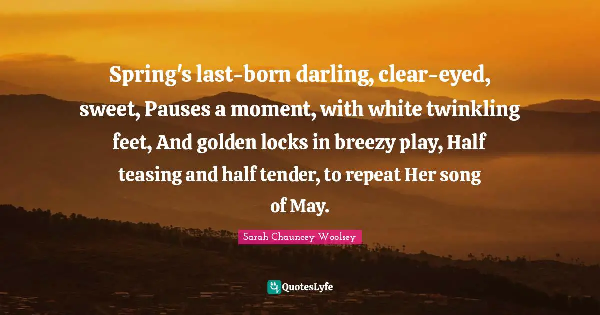 Spring's last-born darling, clear-eyed, sweet, Pauses a moment, with white twinkling feet, And golden locks in breezy play, Half teasing and half tender, to repeat Her song of May.