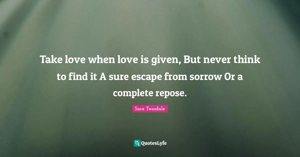 Sara Teasdale Quotes: "Take love when love is given, But never think to find it A sure escape from sorrow Or a complete repose."