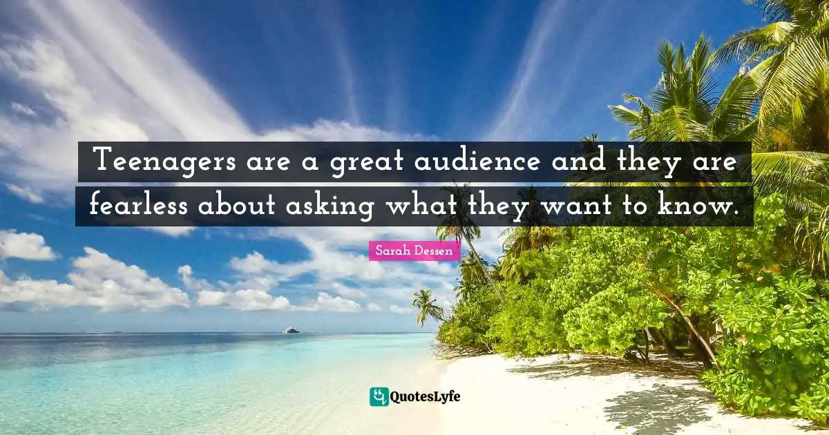 Teenagers are a great audience and they are fearless about asking what they want to know.