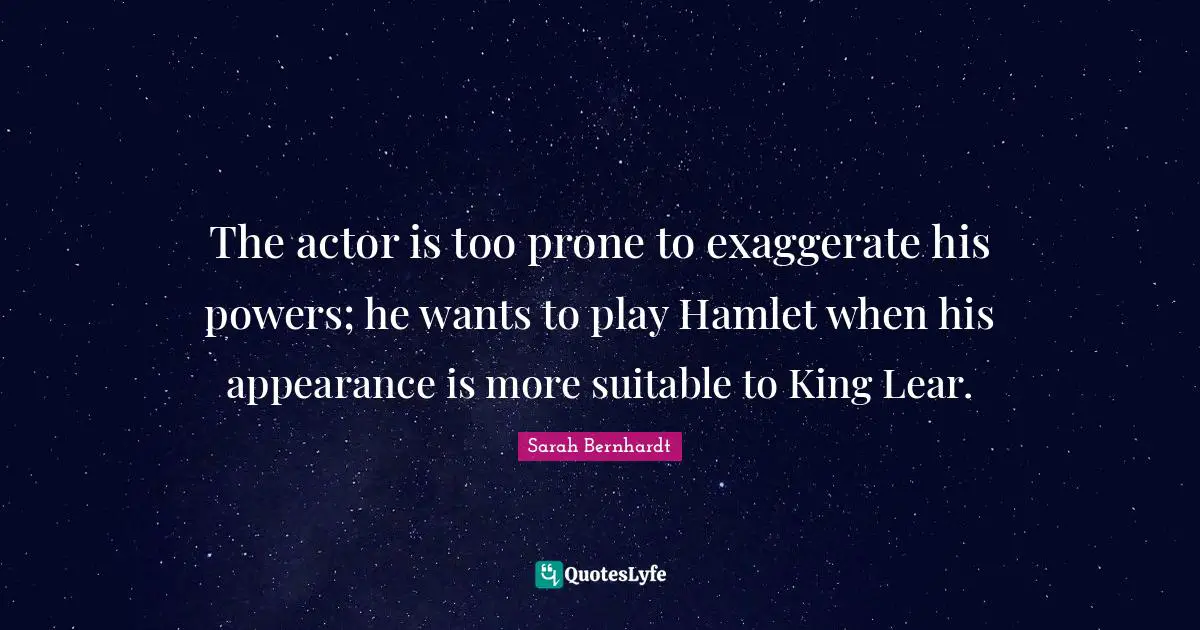The actor is too prone to exaggerate his powers; he wants to play Hamlet when his appearance is more suitable to King Lear.