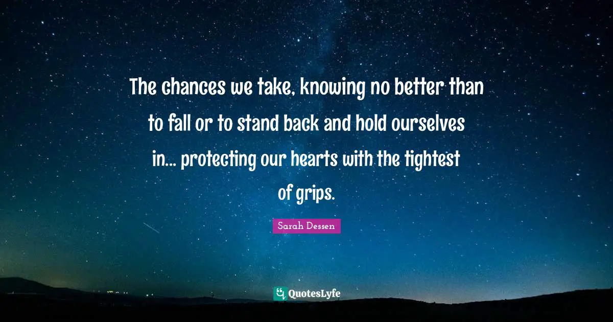 The chances we take, knowing no better than to fall or to stand back and hold ourselves in... protecting our hearts with the tightest of grips.