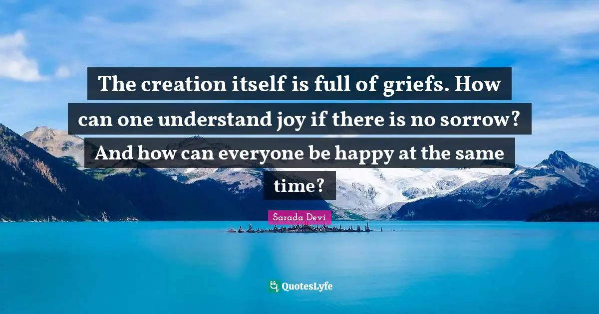 The creation itself is full of griefs. How can one understand joy if there is no sorrow? And how can everyone be happy at the same time?