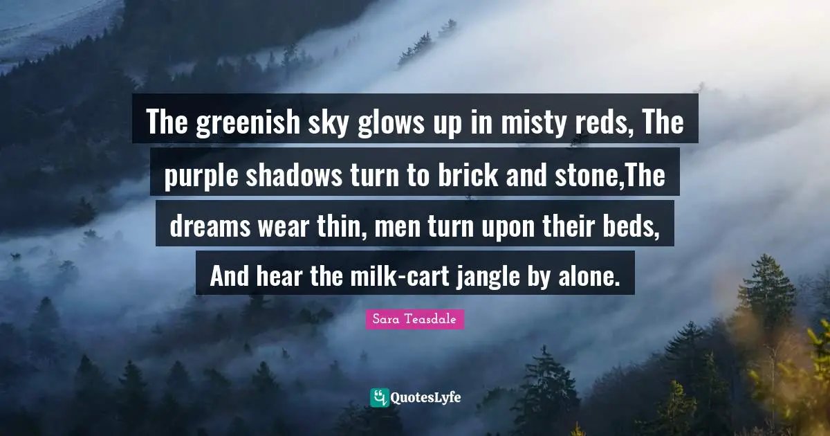 Sara Teasdale Quotes: "The greenish sky glows up in misty reds, The purple shadows turn to brick and stone,The dreams wear thin, men turn upon their beds, And hear the milk-cart jangle by alone."