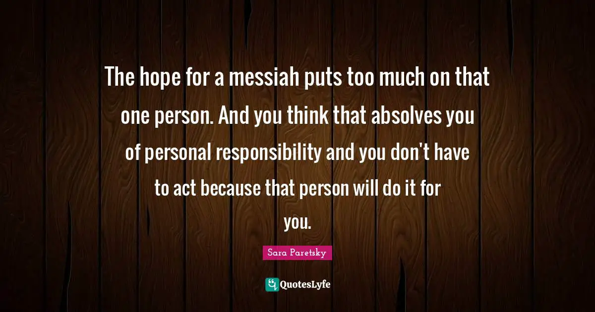 The hope for a messiah puts too much on that one person. And you think that absolves you of personal responsibility and you don't have to act because that person will do it for you.