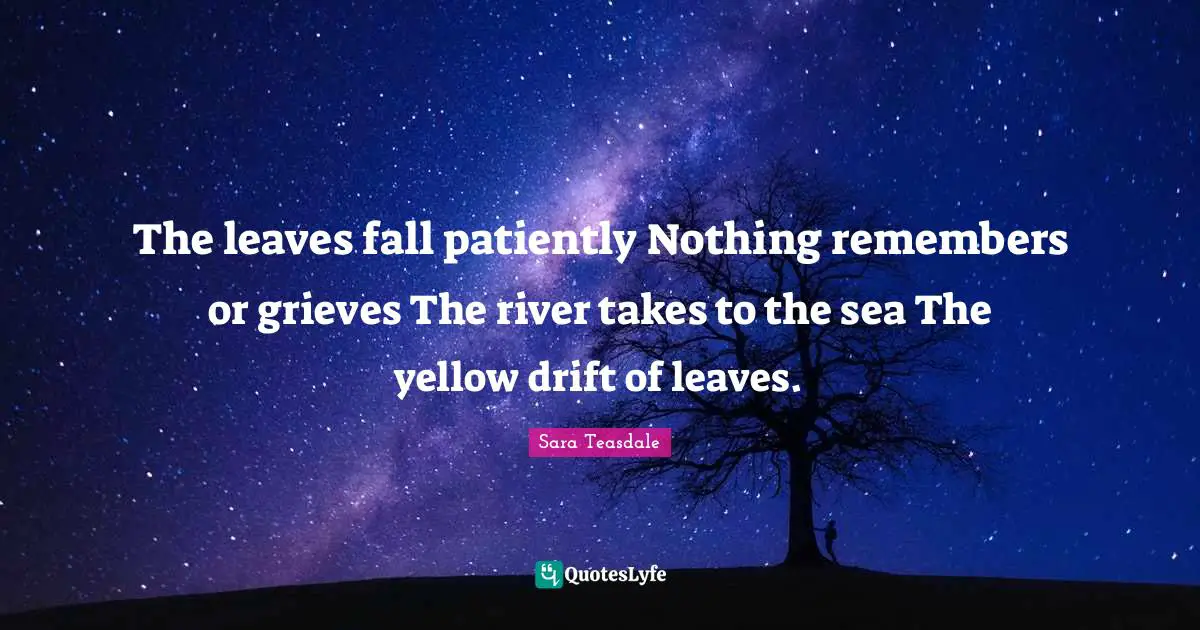 Sara Teasdale Quotes: "The leaves fall patiently Nothing remembers or grieves The river takes to the sea The yellow drift of leaves."