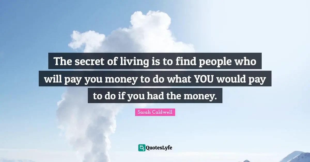 The secret of living is to find people who will pay you money to do what YOU would pay to do if you had the money.