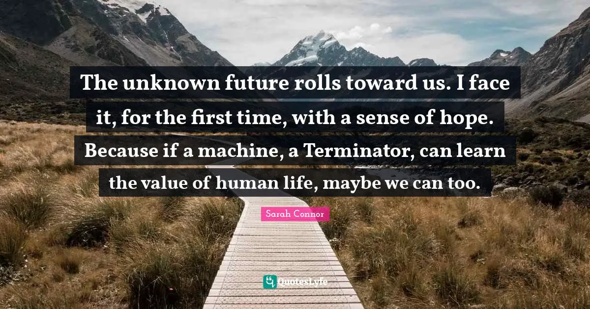 The unknown future rolls toward us. I face it, for the first time, with a sense of hope. Because if a machine, a Terminator, can learn the value of human life, maybe we can too.