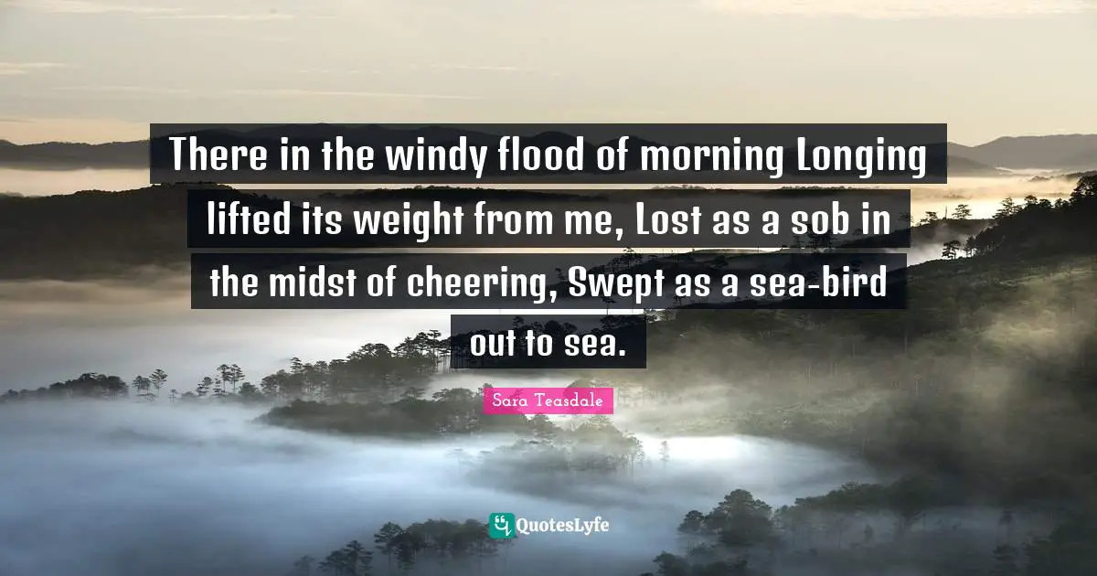 Sara Teasdale Quotes: "There in the windy flood of morning Longing lifted its weight from me, Lost as a sob in the midst of cheering, Swept as a sea-bird out to sea."
