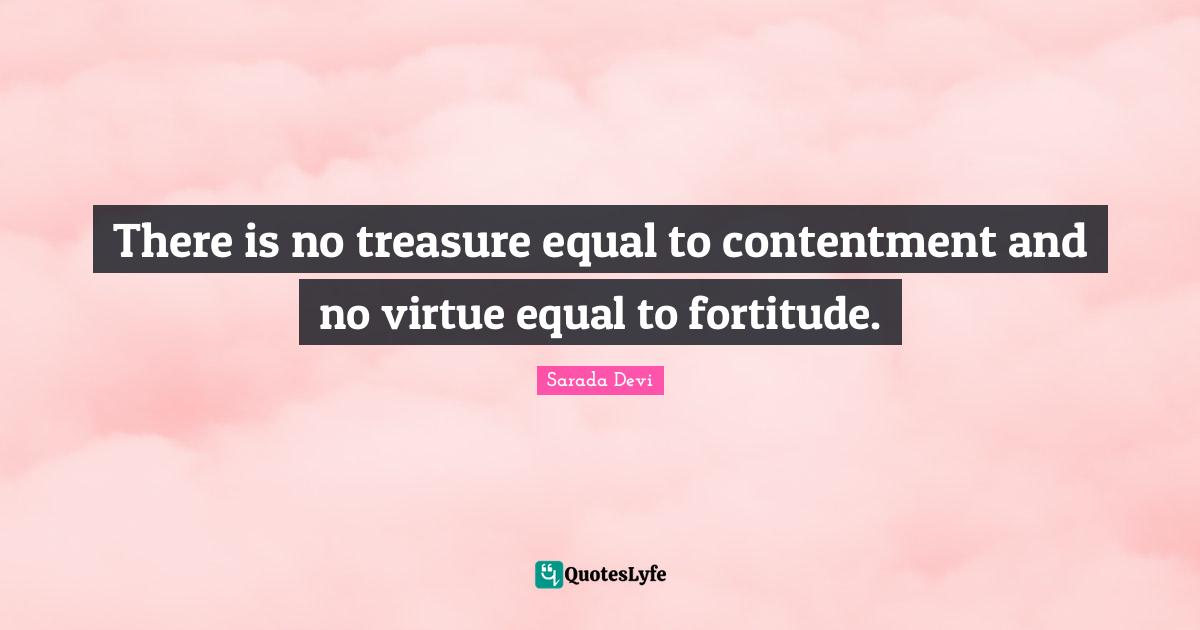 There is no treasure equal to contentment and no virtue equal to fortitude.