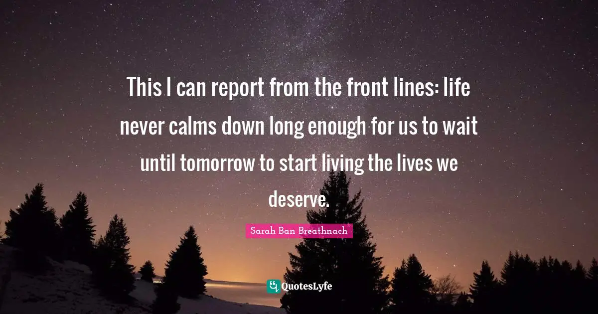 This I can report from the front lines: life never calms down long enough for us to wait until tomorrow to start living the lives we deserve.