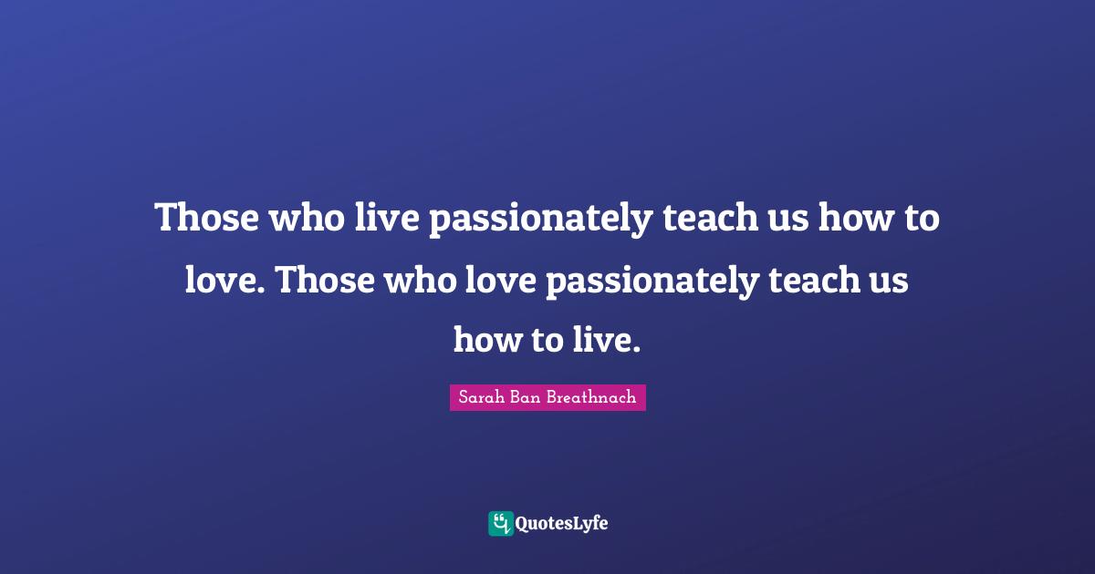 Those who live passionately teach us how to love. Those who love passionately teach us how to live.