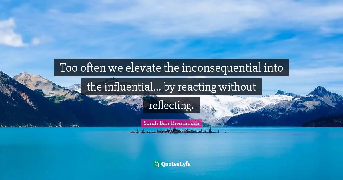 Reflecting Quotes: "Too often we elevate the inconsequential into the influential... by reacting without reflecting."