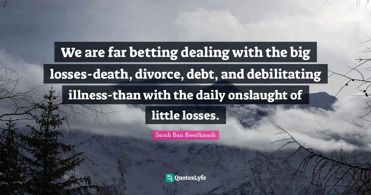 We are far betting dealing with the big losses-death, divorce, debt, and debilitating illness-than with the daily onslaught of little losses.