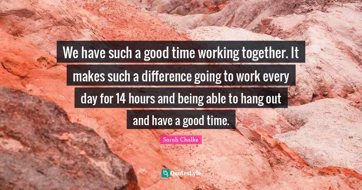 We have such a good time working together. It makes such a difference going to work every day for 14 hours and being able to hang out and have a good time.