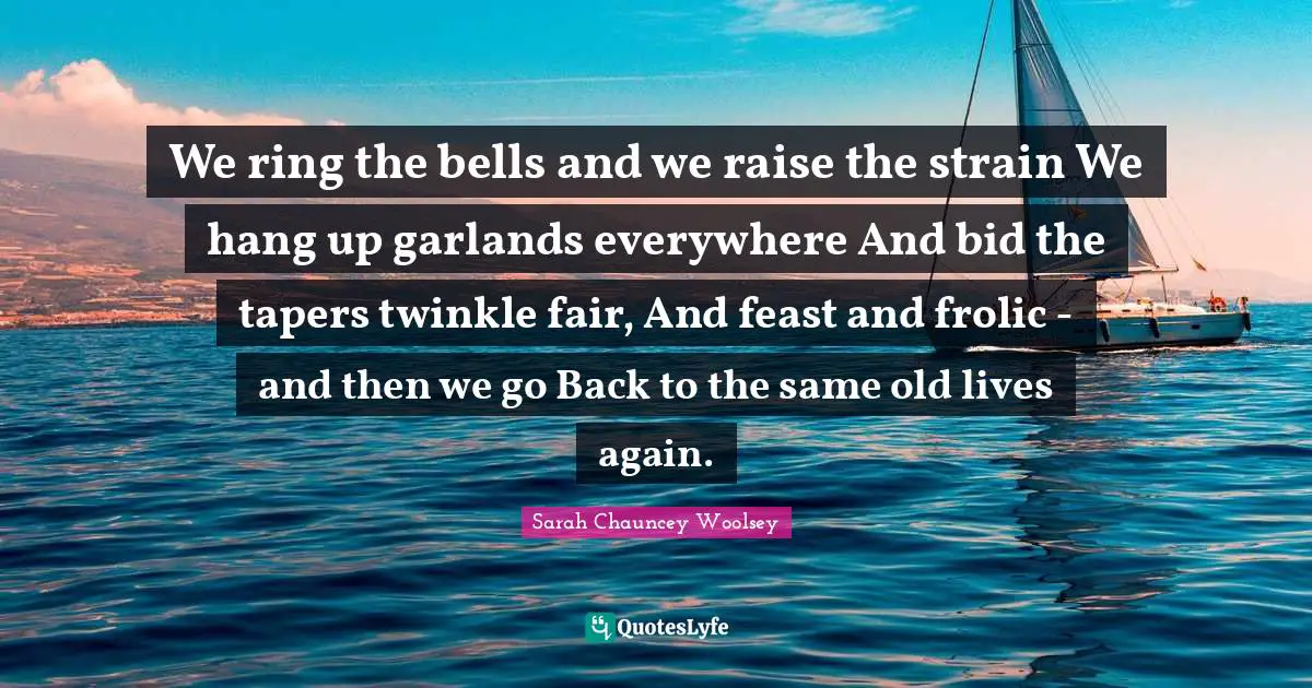 We ring the bells and we raise the strain We hang up garlands everywhere And bid the tapers twinkle fair, And feast and frolic - and then we go Back to the same old lives again.