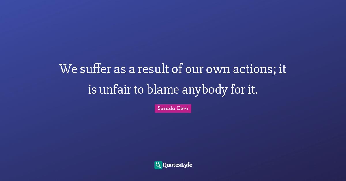 Unfair Quotes: "We suffer as a result of our own actions; it is unfair to blame anybody for it."