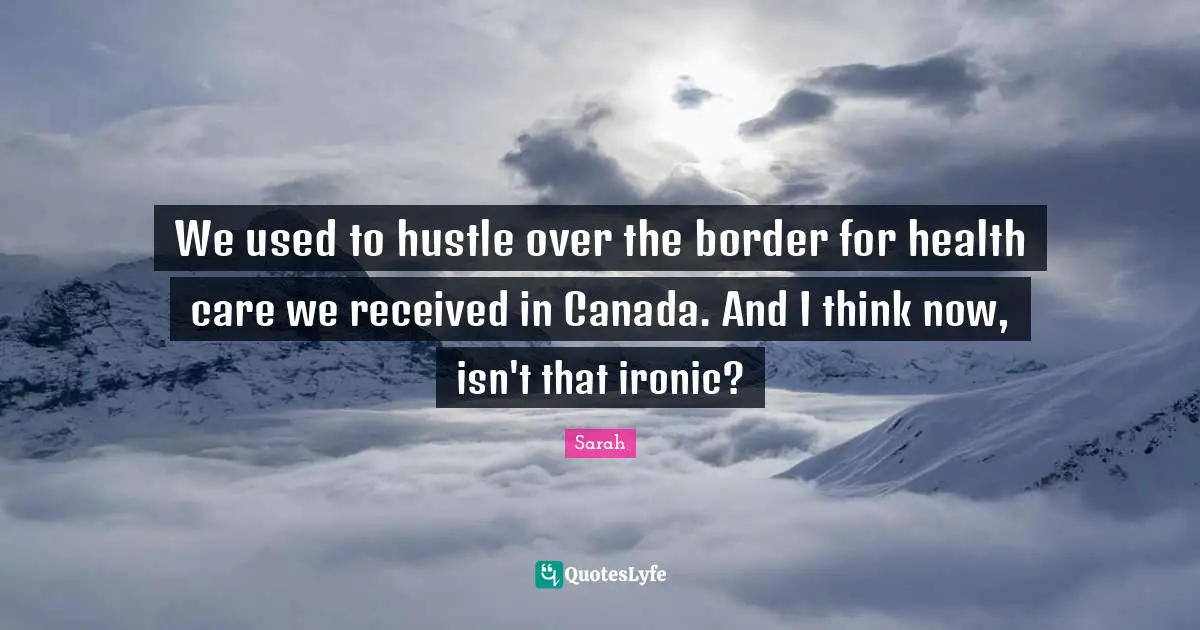 We used to hustle over the border for health care we received in Canada. And I think now, isn't that ironic?