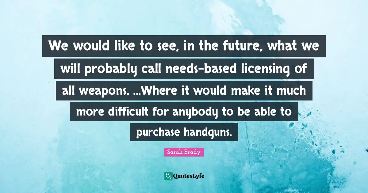 We would like to see, in the future, what we will probably call needs-based licensing of all weapons. ...Where it would make it much more difficult for anybody to be able to purchase handguns.