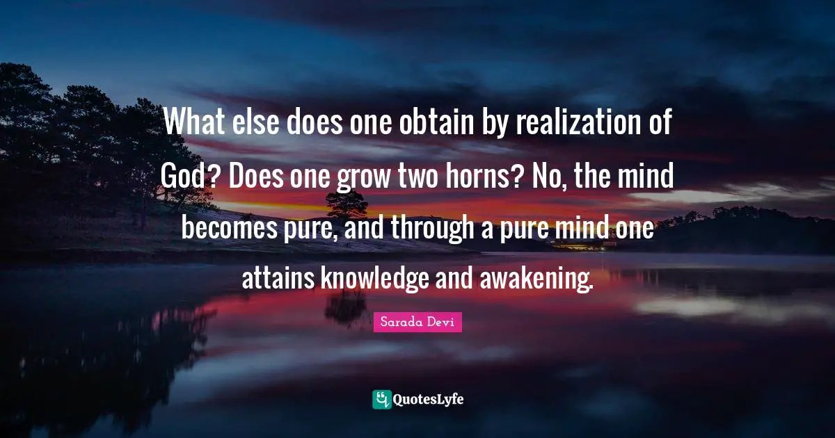 What else does one obtain by realization of God? Does one grow two horns? No, the mind becomes pure, and through a pure mind one attains knowledge and awakening.