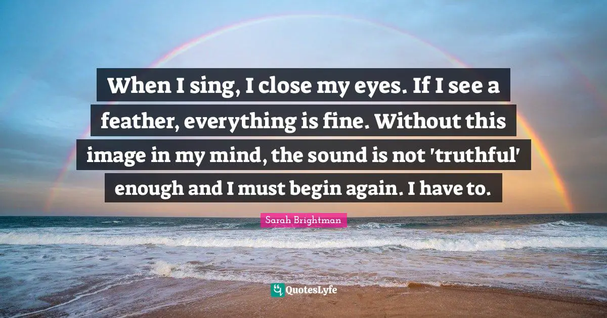 When I sing, I close my eyes. If I see a feather, everything is fine. Without this image in my mind, the sound is not 'truthful' enough and I must begin again. I have to.
