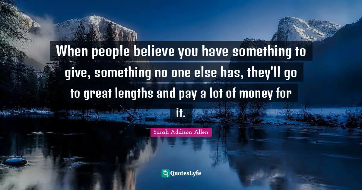 When people believe you have something to give, something no one else has, they'll go to great lengths and pay a lot of money for it.