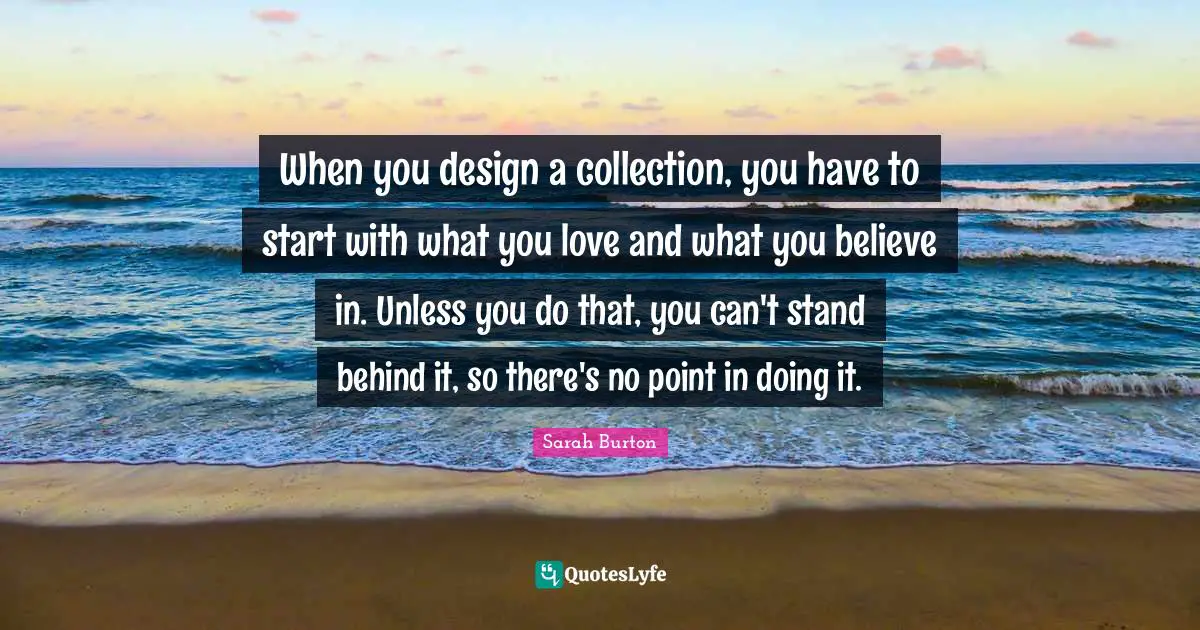 Collections Quotes: "When you design a collection, you have to start with what you love and what you believe in. Unless you do that, you can't stand behind it, so there's no point in doing it."