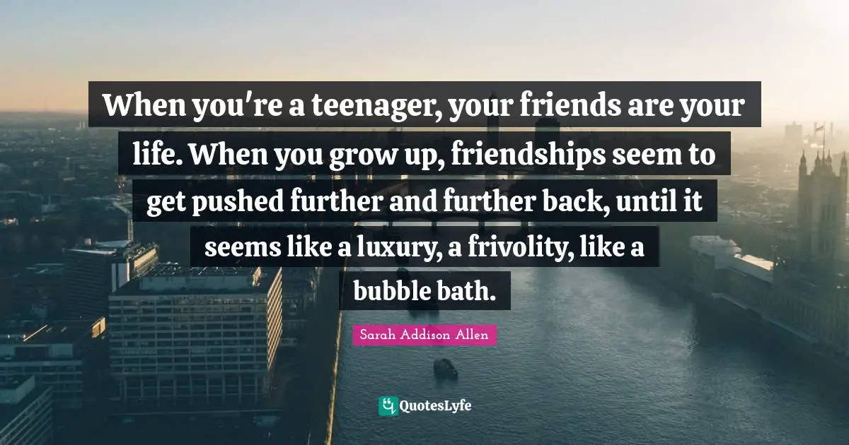 Bubble Quotes: "When you're a teenager, your friends are your life. When you grow up, friendships seem to get pushed further and further back, until it seems like a luxury, a frivolity, like a bubble bath."